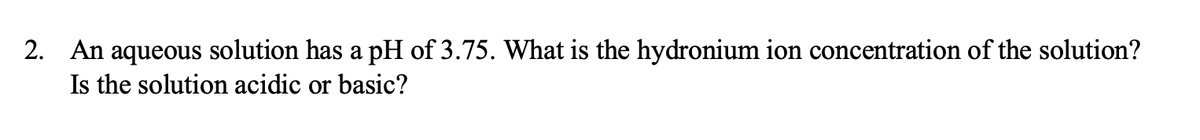 2. An aqueous solution has a pH of 3.75. What is the hydronium ion concentration of the solution?
Is the solution acidic or basic?
