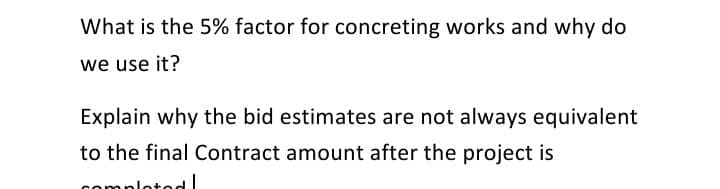 What is the 5% factor for concreting works and why do
we use it?
Explain why the bid estimates are not always equivalent
to the final Contract amount after the project is
complotod |
