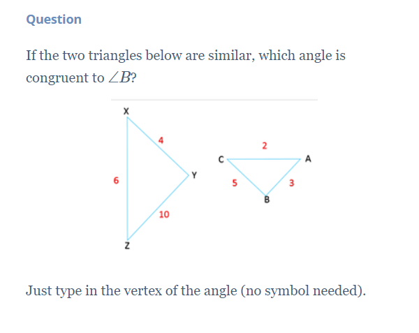 Question
If the two triangles below are similar, which angle is
congruent to B?
A
5
3
(10
Just type in the vertex of the angle (no symbol needed).
B.
2.
