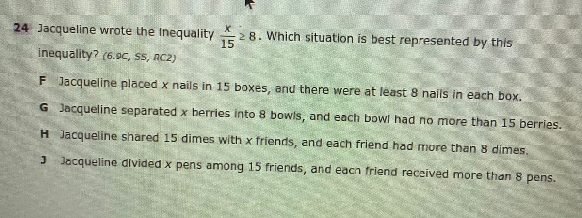 24 Jacqueline wrote the inequality
2 8. Which situation is best represented by this
15
inequality? (6.9C, SS, RC2)
F Jacqueline placed x nails in 15 boxes, and there were at least 8 nails in each box.
G Jacqueline separated x berries into 8 bowls, and each bowl had no more than 15 berries.
H Jacqueline shared 15 dimes with x friends, and each friend had more than 8 dimes.
J Jacqueline divided x pens among 15 friends, and each friend received more than 8 pens.
