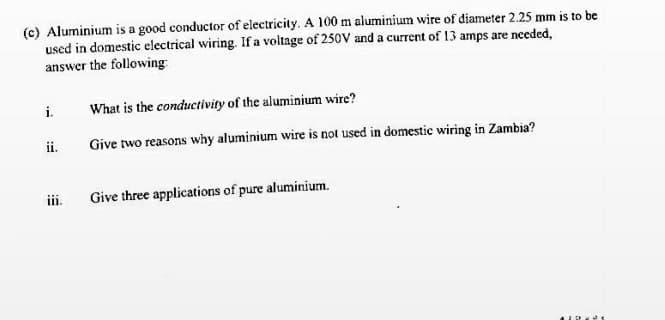 (c) Aluminium is a good conductor of electricity. A 100 m aluminium wire of diameter 2.25 mm is to be
used in domestic electrical wiring. If a voltage of 250V and a current of 13 amps are needed,
answer the following
i.
What is the conductivity of the aluminium wire?
ii.
Give two reasons why aluminium wire is not used in domestic wiring in Zambia?
iii.
Give three applications of pure aluminium.
