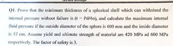 QI. Prove that the minimum thickness of a spherical shell which can withstand the
internal pressure without failure is (t = Pd/40), and calculate the maximum internal
fluid pressure if the outside diameter of the sphere is 600 mm and the inside diameter
is 57 cm. Assume yield and ultimate strength of material are 420 MPa ad 600 MPa
respectively. The factor of safety is 3.