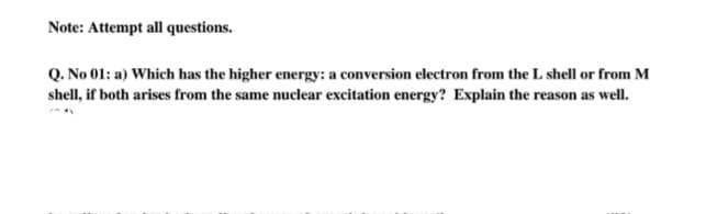 Note: Attempt all questions.
Q. No 01: a) Which has the higher energy: a conversion electron from the L shell or from M
shell, if both arises from the same nuclear excitation energy? Explain the reason as well.
