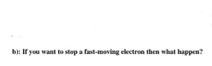 b): If you want to stop a fast-moving electron then what happen?
