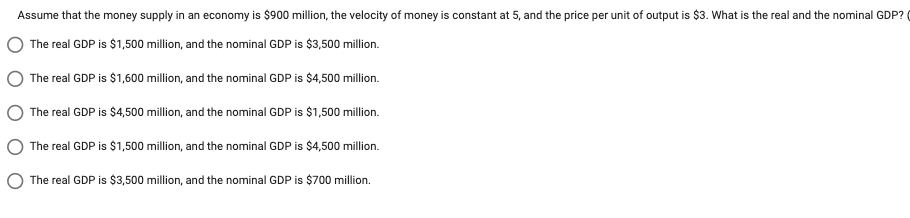 Assume
that the money supply in an economy is $900 million, the velocity of money is constant at 5, and the price per unit of output is $3. What is the real and the nominal GDP?
The real GDP is $1,500 million, and the nominal GDP is $3,500 million.
The real GDP is $1,600 million, and the nominal GDP is $4,500 million.
The real GDP is $4,500 million, and the nominal GDP is $1,500 million.
The real GDP is $1,500 million, and the nominal GDP is $4,500 million.
The real GDP is $3,500 million, and the nominal GDP is $700 million.