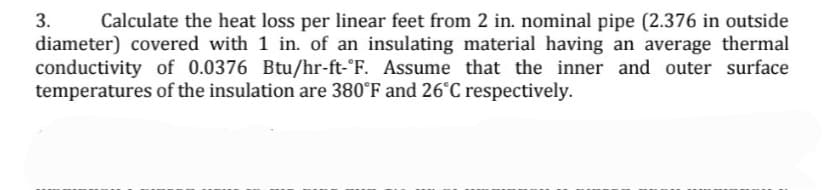 3.
Calculate the heat loss per linear feet from 2 in. nominal pipe (2.376 in outside
diameter) covered with 1 in. of an insulating material having an average thermal
conductivity of 0.0376 Btu/hr-ft-°F. Assume that the inner and outer surface
temperatures of the insulation are 380°F and 26°C respectively.
