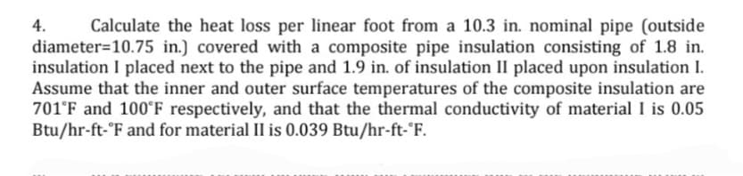 4.
Calculate the heat loss per linear foot from a 10.3 in. nominal pipe (outside
diameter=10.75 in.) covered with a composite pipe insulation consisting of 1.8 in.
insulation I placed next to the pipe and 1.9 in. of insulation II placed upon insulation I.
Assume that the inner and outer surface temperatures of the composite insulation are
701°F and 100°ʻF respectively, and that the thermal conductivity of material I is 0.05
Btu/hr-ft-°F and for material II is 0.039 Btu/hr-ft-'F.
