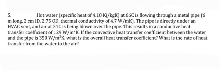 Hot water (specific heat of 4.18 Kj/kgK) at 66C is flowing through a metal pipe (6
m long, 2 cm ID, 2.75 OD, thermal conductivity of 4.7 W/mK). The pipe is directly under an
HVAC vent, and air at 21C is being blown over the pipe. This results in a conductive heat
transfer coefficient of 129 W/m²K. If the convective heat transfer coefficient between the water
and the pipe is 350 W/m²K, what is the overall heat transfer coefficient? What is the rate of heat
5.
transfer from the water to the air?
