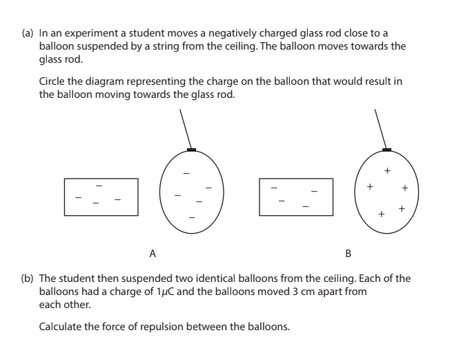 (a) In an experiment a student moves a negatively charged glass rod close to a
balloon suspended by a string from the ceiling. The balloon moves towards the
glass rod.
Circle the diagram representing the charge on the balloon that would result in
the balloon moving towards the glass rod.
+
+
+
+
A
B
(b) The student then suspended two identical balloons from the ceiling. Each of the
balloons had a charge of 1μC and the balloons moved 3 cm apart from
each other.
Calculate the force of repulsion between the balloons.