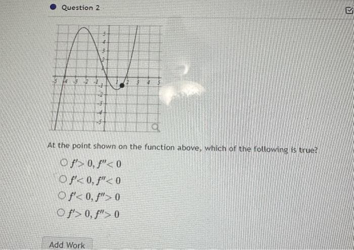 Question 2
At the point shown on the function above, which of the following is true?
Of> 0, f" <0
Of<0, f"<0
Of<0, f">0
Of> 0, f">0
Add Work
M