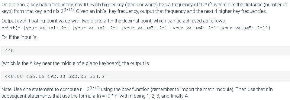 On a piano, a key has a frequency, say f0. Each higher key (black or white) has a frequency of f0 * r, where n is the distance (number of
keys) from that key, and r is 201/12), Given an initial key frequency, output that frequency and the next 4 higher key frequencies.
Output each floating-point value with two digits after the decimal point, which can be achieved as follows:
print(f'{your_valuel: .2f} {your_value2: .2f} {your_value3: .2f} {your_value4: .2f} {your_value5: .2f}')
Ex: If the input is:
440
(which is the A key near the middle of a piano keyboard), the output is:
440.00 466.16 493.88 523.25 554.37
Note: Use one statement to computer = 2112) using the pow function (remember to import the math module). Then use that r in
subsequent statements that use the formula fn = f0 * rn with n being 1, 2, 3, and finally 4.
