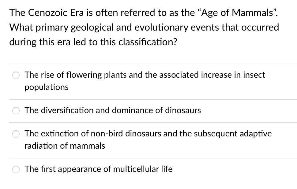 The Cenozoic Era is often referred to as the "Age of Mammals".
What primary geological and evolutionary events that occurred
during this era led to this classification?
The rise of flowering plants and the associated increase in insect
populations
The diversification and dominance of dinosaurs
The extinction of non-bird dinosaurs and the subsequent adaptive
radiation of mammals
The first appearance of multicellular life