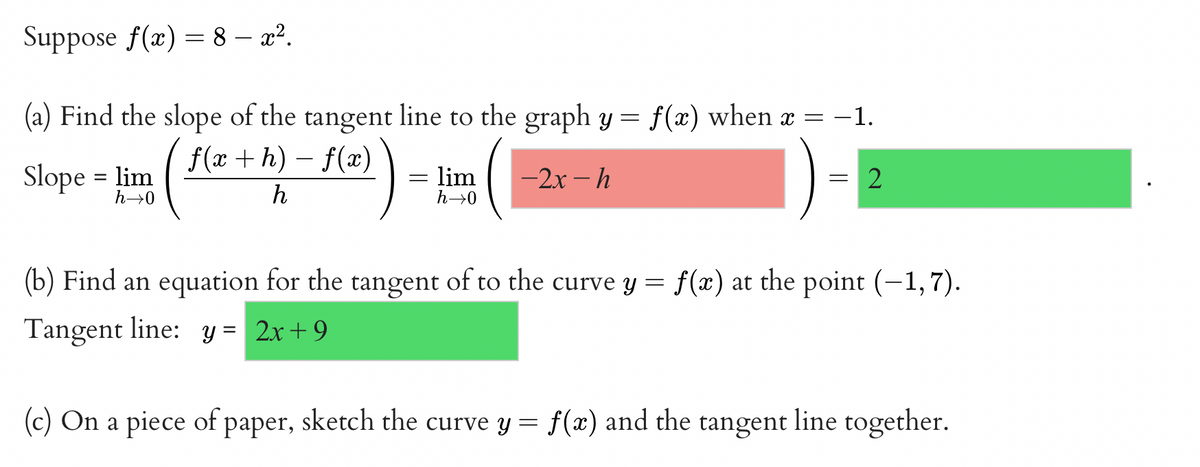 Suppose f(x) = 8 - x².
-1.
(a) Find the slope of the tangent line to the graph y = f(x) when x =
f(x+h)-f(x)
h
-2x-h
Slope = lim
h→0
=
lim
h→0
= 2
(b) Find an equation for the tangent of to the curve y = f(x) at the point (-1,7).
Tangent line: y = 2x+9
(c) On a piece of paper, sketch the curve y = f(x) and the tangent line together.