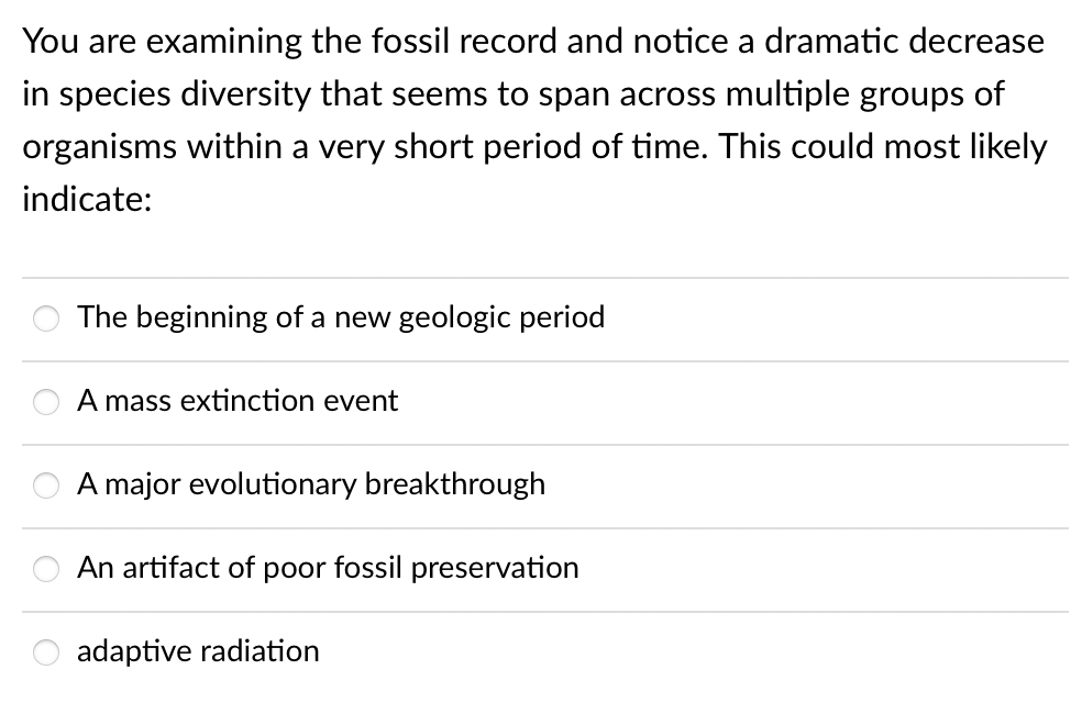 You are examining the fossil record and notice a dramatic decrease
in species diversity that seems to span across multiple groups of
organisms within a very short period of time. This could most likely
indicate:
The beginning of a new geologic period
A mass extinction event
A major evolutionary breakthrough
An artifact of poor fossil preservation
adaptive radiation