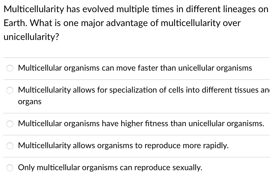 Multicellularity has evolved multiple times in different lineages on
Earth. What is one major advantage of multicellularity over
unicellularity?
Multicellular organisms can move faster than unicellular organisms
Multicellularity allows for specialization of cells into different tissues and
organs
Multicellular organisms have higher fitness than unicellular organisms.
Multicellularity allows organisms to reproduce more rapidly.
Only multicellular organisms can reproduce sexually.