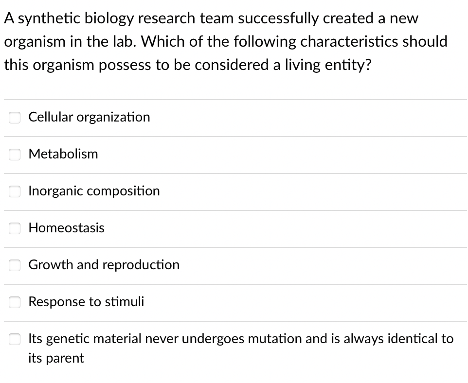 A synthetic biology research team successfully created a new
organism in the lab. Which of the following characteristics should
this organism possess to be considered a living entity?
Cellular organization
Metabolism
Inorganic composition
Homeostasis
Growth and reproduction
Response to stimuli
Its genetic material never undergoes mutation and is always identical to
its parent
