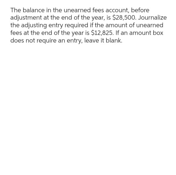 The balance in the unearned fees account, before
adjustment at the end of the year, is $28,500. Journalize
the adjusting entry required if the amount of unearned
fees at the end of the year is $12,825. If an amount box
does not require an entry, leave it blank.