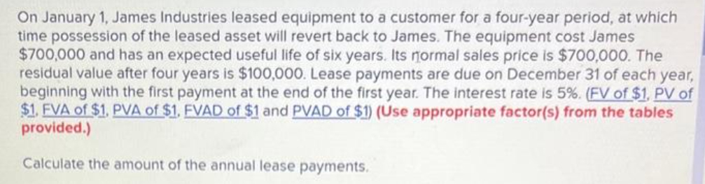 On January 1, James Industries leased equipment to a customer for a four-year period, at which
time possession of the leased asset will revert back to James. The equipment cost James
$700,000 and has an expected useful life of six years. Its normal sales price is $700,000. The
residual value after four years is $100,000. Lease payments are due on December 31 of each year,
beginning with the first payment at the end of the first year. The interest rate is 5%. (FV of $1, PV of
$1. FVA of $1. PVA of $1. FVAD of $1 and PVAD of $1) (Use appropriate factor(s) from the tables
provided.)
Calculate the amount of the annual lease payments.