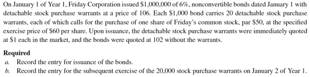 On January 1 of Year 1, Friday Corporation issued $1,000,000 of 6%, nonconvertible bonds dated January 1 with
detachable stock purchase warrants at a price of 106. Each $1,000 bond carries 20 detachable stock purchase
warrants, each of which calls for the purchase of one share of Friday's common stock, par $50, at the specified
exercise price of $60 per share. Upon issuance, the detachable stock purchase warrants were immediately quoted
at $1 each in the market, and the bonds were quoted at 102 without the warrants.
Required
a. Record the entry for issuance of the bonds.
b. Record the entry for the subsequent exercise of the 20,000 stock purchase warrants on January 2 of Year 1.