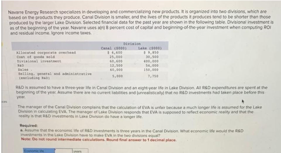 Navarre Energy Research specializes in developing and commercializing new products. It is organized into two divisions, which are
based on the products they produce. Canal Division is smaller, and the lives of the products it produces tend to be shorter than those
produced by the larger Lake Division. Selected financial data for the past year are shown in the following table. Divisional investment is
as of the beginning of the year. Navarre uses a(n) 8 percent cost of capital and beginning-of-the-year investment when computing ROI
and residual income. Ignore income taxes.
Allocated corporate overhead
Cost of goods sold
Divisional investment
R&D
Sales
Selling, general and administrative
(excluding R&D)
Division
Canal (5000)
$ 4,600
25,000
60,600
12,500
60,000
5,000
R&D is assumed to have a three-year life in Canal Division and an eight-year life in Lake Division. All R&D expenditures are spent at the
beginning of the year. Assume there are no current liabilities and (unrealistically) that no R&D investments had taken place before this
year.
Economic life
Lake ($000)
$ 9,850
30,500
400,000
54,000
150,000
7,750
The manager of the Canal Division complains that the calculation of EVA is unfair because a much longer life is assumed for the Lake
Division in calculating EVA. The manager of Lake Division responds that EVA is supposed to reflect economic reality and that the
reality is that R&D investments in Lake Division do have a longer life.
years
Required:
a. Assume that the economic life of R&D investments is three years in the Canal Division. What economic life would the R&D
investments in the Lake Division have to make EVA in the two divisions equal?
Note: Do not round intermediate calculations. Round final answer to 1 decimal place.