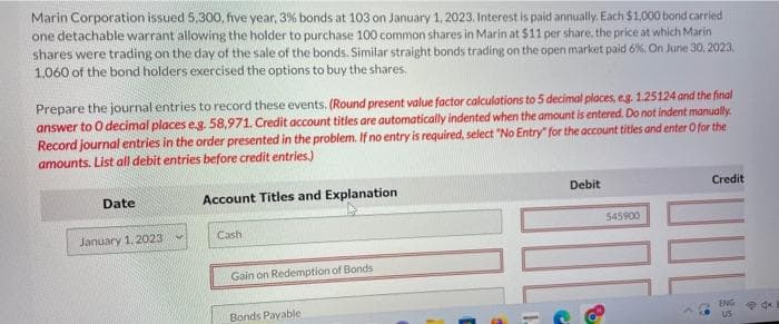 Marin Corporation issued 5,300, five year, 3% bonds at 103 on January 1, 2023. Interest is paid annually. Each $1,000 bond carried
one detachable warrant allowing the holder to purchase 100 common shares in Marin at $11 per share, the price at which Marin
shares were trading on the day of the sale of the bonds. Similar straight bonds trading on the open market paid 6%. On June 30, 2023,
1,060 of the bond holders exercised the options to buy the shares.
Prepare the journal entries to record these events. (Round present value factor calculations to 5 decimal places, eg. 1.25124 and the final
answer to O decimal places e.g. 58,971. Credit account titles are automatically indented when the amount is entered. Do not indent manually.
Record journal entries in the order presented in the problem. If no entry is required, select "No Entry" for the account titles and enter O for the
amounts. List all debit entries before credit entries.)
Date
January 1, 2023
Account Titles and Explanation
Cash
Gain on Redemption of Bonds
Bonds Payable
Debit
8
545900
Credit
ENG
US