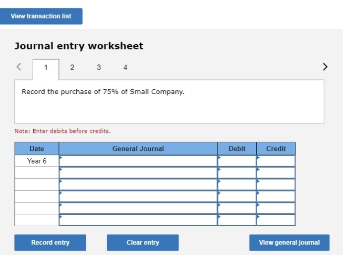 View transaction list
Journal entry worksheet
1
2
Record the purchase of 75% of Small Company.
Date
Year 6
3
Note: Enter debits before credits.
Record entry
General Journal
Clear entry
Debit
Credit
View general journal
>