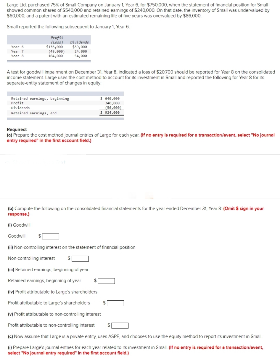 Large Ltd. purchased 75% of Small Company on January 1, Year 6, for $750,000, when the statement of financial position for Small
showed common shares of $540,000 and retained earnings of $240,000. On that date, the inventory of Small was undervalued by
$60,000, and a patent with an estimated remaining life of five years was overvalued by $86,000.
Small reported the following subsequent to January 1, Year 6:
Year 6
Year 7
Year 8
Profit
(Loss) Dividends
$39,000
24,000
54,000
$136,000
(49,000)
104,000
A test for goodwill impairment on December 31, Year 8, indicated a loss of $20,700 should be reported for Year 8 on the consolidated
income statement. Large uses the cost method to account for its investment in Small and reported the following for Year 8 for its
separate-entity statement of changes in equity:
Retained earnings, beginning
Profit
Dividends
Retained earnings, end
$ 640,000
340,000
(56,000)
$924,000
Required:
(a) Prepare the cost method journal entries of Large for each year. (If no entry is required for a transaction/event, select "No journal
entry required" in the first account field.)
(b) Compute the following on the consolidated financial statements for the year ended December 31, Year 8: (Omit $ sign in your
response.)
(i) Goodwill
Goodwill
(ii) Non-controlling interest on the statement of financial position
Non-controlling interest $
(iii) Retained earnings, beginning of year
Retained earnings, beginning of year
(iv) Profit attributable to Large's shareholders
Profit attributable to Large's shareholders
(v) Profit attributable to non-controlling interest
Profit attributable to non-controlling interest
(c) Now assume that Large is a private entity, uses ASPE, and chooses to use the equity method to report its investment in Small.
(i) Prepare Large's journal entries for each year related to its investment in Small. (If no entry is required for a transaction/event,
select "No journal entry required" in the first account field.)