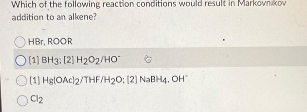 Which of the following reaction conditions would result in Markovnikov
addition to an alkene?
HBr, ROOR
O[1] BH3; [2] H2O2/HO™
[1] Hg(OAc)2/THF/H2O; [2] NaBH4, OH™
C12