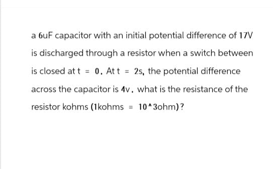 a 6uF capacitor with an initial potential difference of 17V
is discharged through a resistor when a switch between
is closed at t
= 0. Att 2s, the potential difference
=
across the capacitor is 4v. what is the resistance of the
resistor kohms (1kohms = 10^3ohm)?