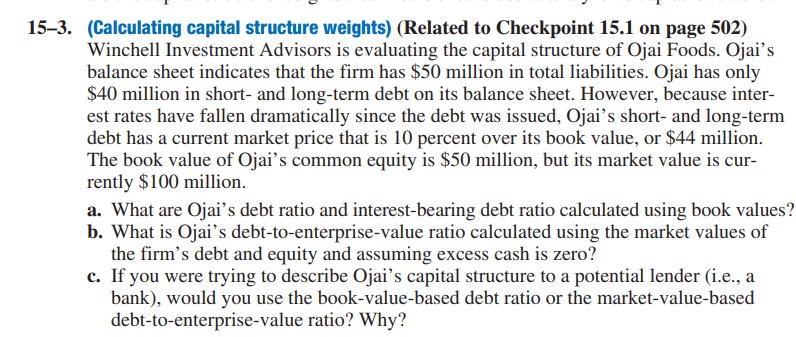 15–3. (Calculating capital structure weights) (Related to Checkpoint 15.1 on page 502)
Winchell Investment Advisors is evaluating the capital structure of Ojai Foods. Ojai's
balance sheet indicates that the firm has $50 million in total liabilities. Ojai has only
$40 million in short- and long-term debt on its balance sheet. However, because inter-
est rates have fallen dramatically since the debt was issued, Ojai's short- and long-term
debt has a current market price that is 10 percent over its book value, or $44 million.
The book value of Ojai's common equity is $50 million, but its market value is cur-
rently $100 million.
a. What are Ojai's debt ratio and interest-bearing debt ratio calculated using book values?
b. What is Ojai's debt-to-enterprise-value ratio calculated using the market values of
the firm's debt and equity and assuming excess cash is zero?
c. If you were trying to describe Ojai's capital structure to a potential lender (i.e., a
bank), would you use the book-value-based debt ratio or the market-value-based
debt-to-enterprise-value ratio? Why?
