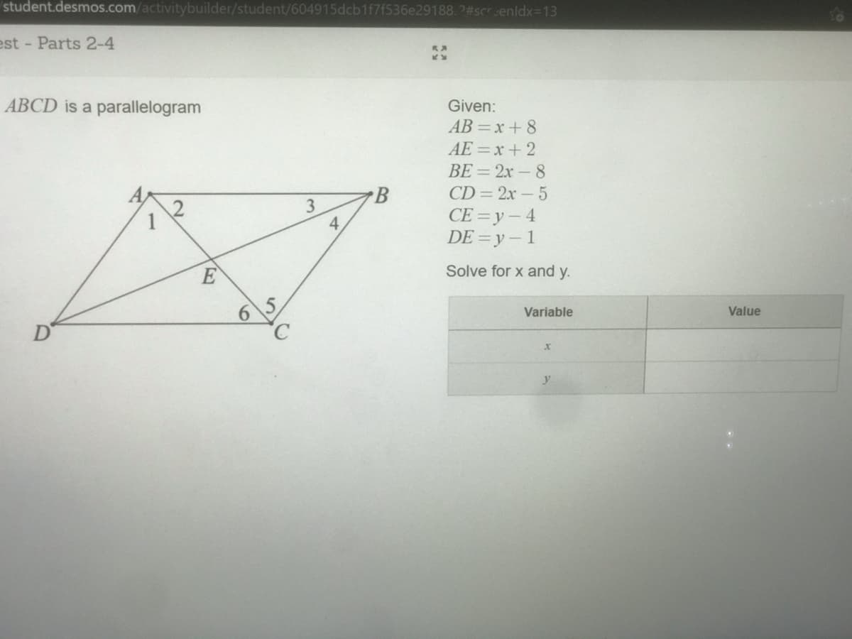 student.desmos.com/activitybuilder/student/604915dcb1f7f536e29188.2#screnldx=13
est - Parts 2-4
ABCD is a parallelogram
Given:
AB =x+ 8
AE =x + 2
BE = 2x-8
B
CD= 2x-5
3.
4.
CE = y- 4
DE =y-1
E
Solve for x and y.
Variable
Value
y

