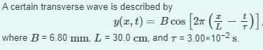 A certain transverse wave is described by
y(x, t) = B cos [2π (7 — ½)].
where B = 6.80 mm, L = 30.0 cm, and = 3.00×10-² s.