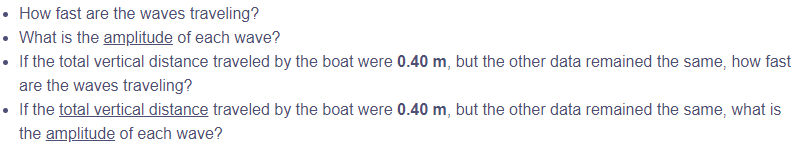 • How fast are the waves traveling?
• What is the amplitude of each wave?
• If the total vertical distance traveled by the boat were 0.40 m, but the other data remained the same, how fast
are the waves traveling?
• If the total vertical distance traveled by the boat were 0.40 m, but the other data remained the same, what is
the amplitude of each wave?