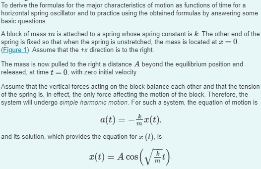 To derive the formulas for the major characteristics of motion as functions of time for a
horizontal spring oscillator and to practice using the obtained formulas by answering some
basic questions.
A block of mass m is attached to a spring whose spring constant is k. The other end of the
spring is fixed so that when the spring is unstretched, the mass is located at x = 0.
(Figure 1). Assume that the +x direction is to the right.
The mass is now pulled to the right a distance A beyond the equilibrium position and
released, at time t = 0, with zero initial velocity.
Assume that the vertical forces acting on the block balance each other and that the tension
of the spring is, in effect, the only force affecting the motion of the block. Therefore, the
system will undergo simple harmonic motion. For such a system, the equation of motion is
a(t) = − x(t).
and its solution, which provides the equation for ™ (t), is
r(t) = A cos (√√t).
