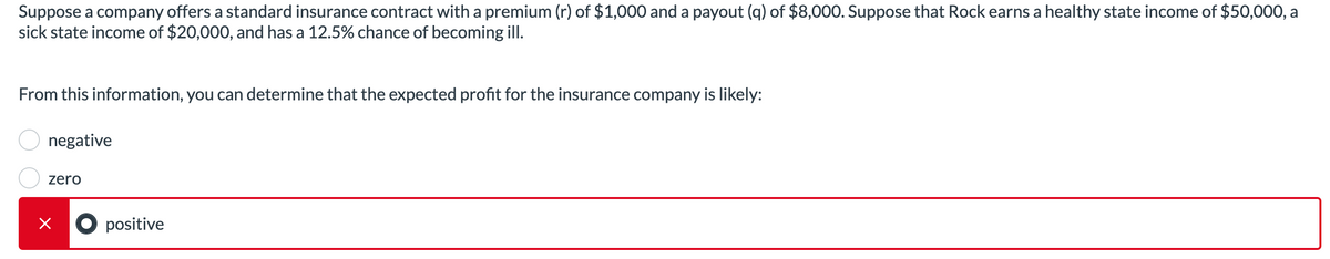Suppose a company offers a standard insurance contract with a premium (r) of $1,000 and a payout (q) of $8,000. Suppose that Rock earns a healthy state income of $50,000, a
sick state income of $20,000, and has a 12.5% chance of becoming ill.
From this information, you can determine that the expected profit for the insurance company is likely:
negative
zero
x positive
