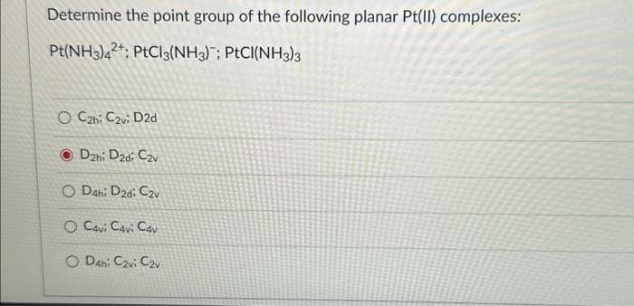 Determine the point group of the following planar Pt(II) complexes:
Pt(NH3)42: PtCl3(NH3); PtCI(NH3)3
O C2hi C2vi D2d
D2h: D2d: C2v
O D4h: D2d: C2v
O Cavi Cavi Cav
OD4h: C2vi C2v