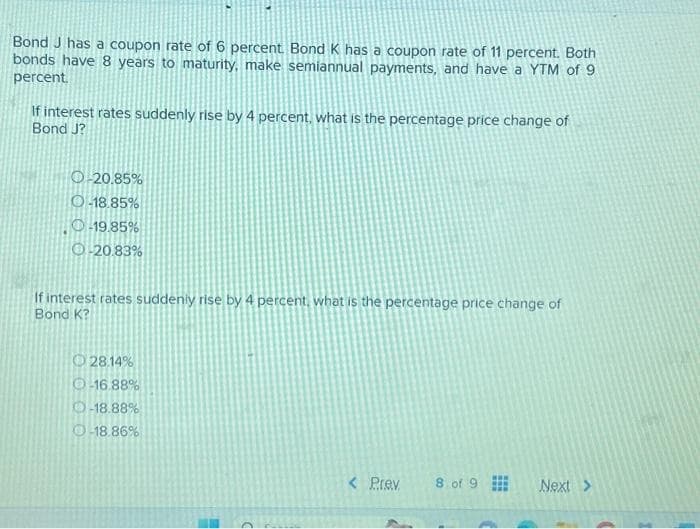 Bond J has a coupon rate of 6 percent. Bond K has a coupon rate of 11 percent. Both
bonds have 8 years to maturity, make semiannual payments, and have a YTM of 9
percent.
If interest rates suddenly rise by 4 percent, what is the percentage price change of
Bond J?
O-20.85%
O-18.85%
O-19.85%
O-20.83%
If interest rates suddenly rise by 4 percent, what is the percentage price change of
Bond K?
28.14%
O-16.88%
O-18.88%
Ⓒ-18.86%
< Prev
8 of 9
Next >