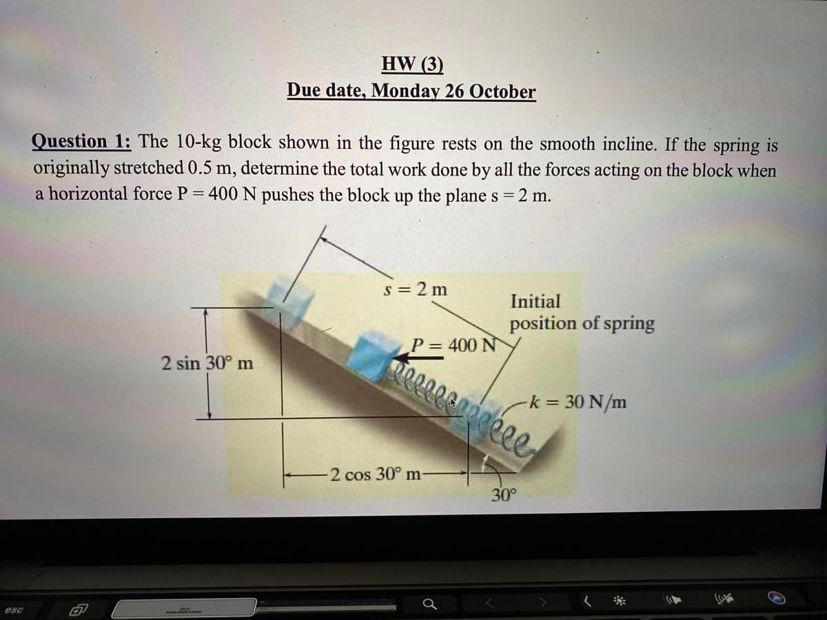 HW (3)
Due date, Monday 26 October
Question 1: The 10-kg block shown in the figure rests on the smooth incline. If the spring is
originally stretched 0.5 m, determine the total work done by all the forces acting on the block when
a horizontal force P = 400 N pushes the block up the plane s = 2 m.
s = 2 m
Initial
position of spring
= 400 N
2 sin 30° m
-k = 30 N/m
2 cos 30° m
30°
esc
