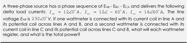 A three-phase source has a phase sequence of EAB - EBC - ECA and delivers the following
delta load currents: I = 12/0°A, I = 12Z - 60°A, I = 16/60° A. The line
voltage EAB is 230Z0° V. If one wattmeter is connected with its current coil in line A and
its potential coil across lines A and B, and a second wattmeter is connected with its
current coil in line C and its potential coil across lines C and B, what will each wattmeter
register, and what is the total power?