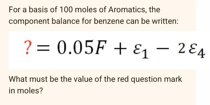 For a basis of 100 moles of Aromatics, the
component balance for benzene can be written:
? = 0.05F + ε₁ - 2&4
1
What must be the value of the red question mark
in moles?