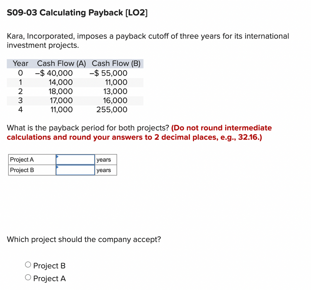 S09-03 Calculating Payback [LO2]
Kara, Incorporated, imposes a payback cutoff of three years for its international
investment projects.
Year Cash Flow (A) Cash Flow (B)
0
-$40,000
1
14,000
2
18,000
134
17,000
-$ 55,000
11,000
13,000
16,000
11,000
255,000
What is the payback period for both projects? (Do not round intermediate
calculations and round your answers to 2 decimal places, e.g., 32.16.)
Project A
Project B
years
years
Which project should the company accept?
○ Project B
Project A