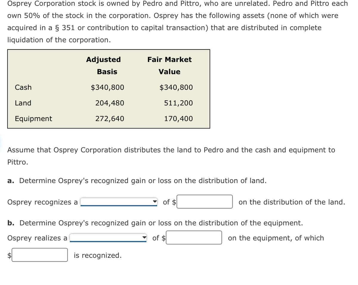 Osprey Corporation stock is owned by Pedro and Pittro, who are unrelated. Pedro and Pittro each
own 50% of the stock in the corporation. Osprey has the following assets (none of which were
acquired in a § 351 or contribution to capital transaction) that are distributed in complete
liquidation of the corporation.
Adjusted
Basis
Fair Market
Value
Cash
$340,800
$340,800
Land
Equipment
204,480
272,640
511,200
170,400
Assume that Osprey Corporation distributes the land to Pedro and the cash and equipment to
Pittro.
a. Determine Osprey's recognized gain or loss on the distribution of land.
Osprey recognizes a
of $
on the distribution of the land.
b. Determine Osprey's recognized gain or loss on the distribution of the equipment.
Osprey realizes a
of $
on the equipment, of which
is recognized.