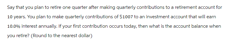 Say that you plan to retire one quarter after making quarterly contributions to a retirement account for
10 years. You plan to make quarterly contributions of $1007 to an investment account that will earn
10.0% interest annually. If your first contribution occurs today, then what is the account balance when
you retire? (Round to the nearest dollar)