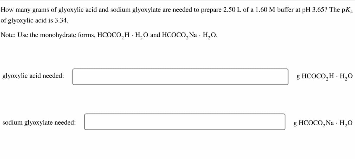 How many grams of glyoxylic acid and sodium glyoxylate are needed to prepare 2.50 L of a 1.60 M buffer at pH 3.65? The pKa
of glyoxylic acid is 3.34.
•
Note: Use the monohydrate forms, HCOCO, H H₂O and HCOCO, Na H₂O.
glyoxylic acid needed:
sodium glyoxylate needed:
g HCOCO₂H · H₂O
•
•
g HCOCO 2 Na H₂O
