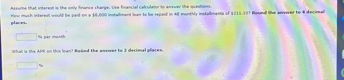 Assume that interest is the only finance charge. Use financial calculator to answer the questions.
How much interest would be paid on a $8,000 installment loan to be repaid in 48 monthly installments of $211.10? Round the answer to 4 decimal
places.
% per month
What is the APR on this loan? Round the answer to 2 decimal places.
%