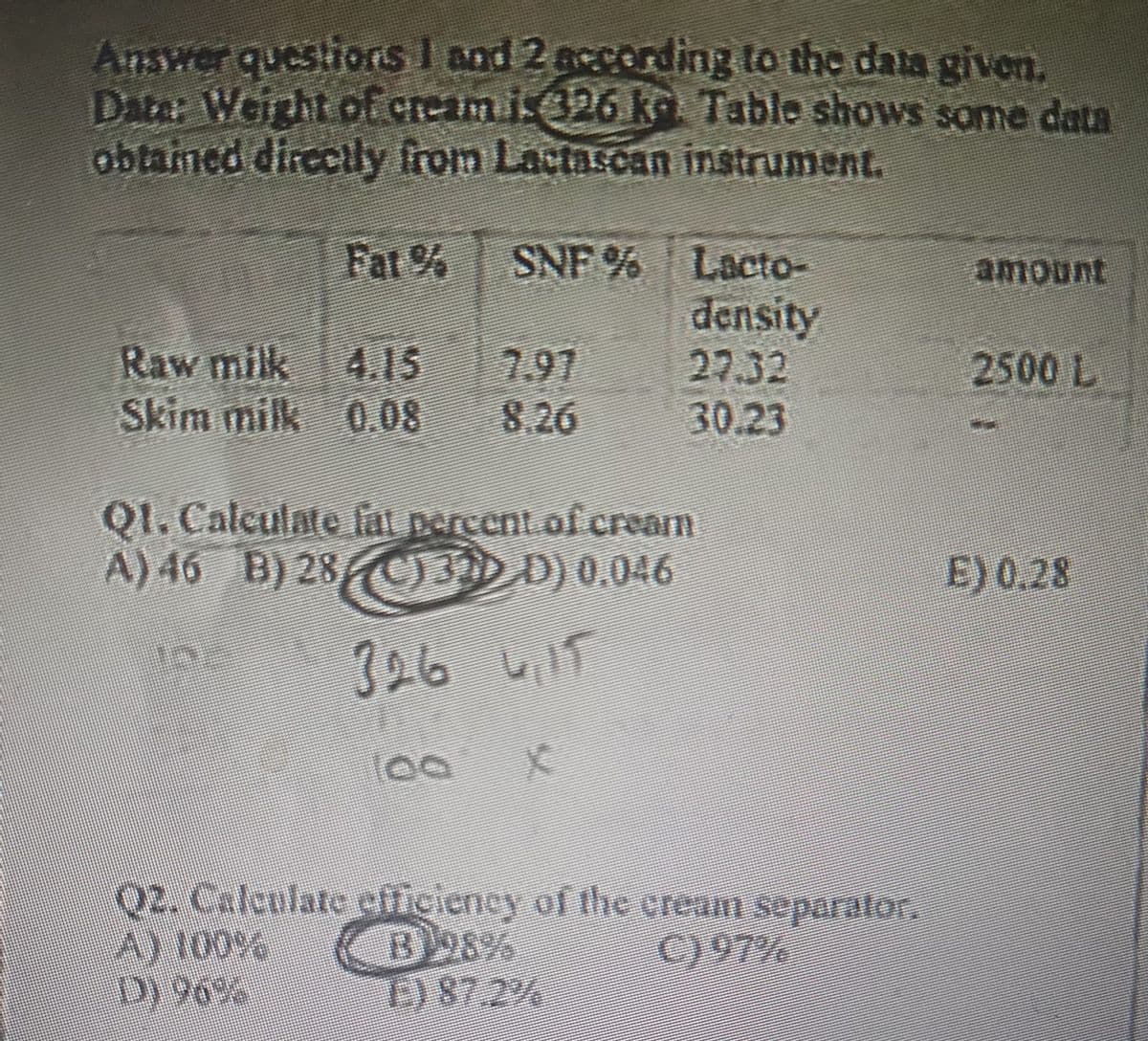 Answer questions 1 and 2 according to the data given.
Dater Weight of cream i: 326 kỳ. Table shows some data
obtained directly from Lactascan instrument.
Fat % SNF % Lacto-
density
27.32
30.23
Raw milk 4.15 7.97
Skim milk 0.08 8.26
Q1. Calculate fat percent of creamn
A) 46 B) 28 (C) 3D D) 0.046
آدرما 396
100 x
Q2. Calculate efficiency of the cream separator.
A) 100%
B98%
C) 97%
D) 96%
E) 87.2%
amount
2500 L
E) 0.28