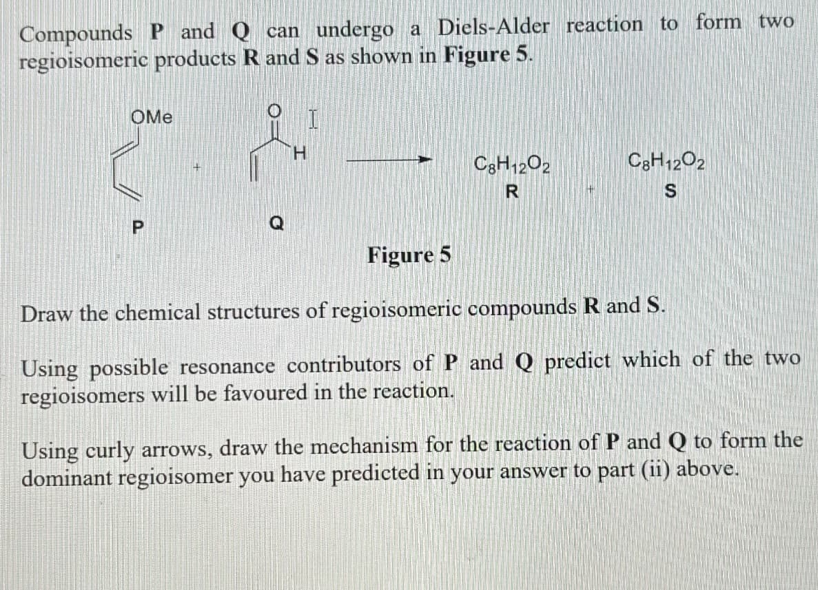 Compounds P and Q can undergo a Diels-Alder reaction to form two
regioisomeric products R and S as shown in Figure 5.
OMe
O
C8H12O2
R
C8H12O2
S
Figure 5
Draw the chemical structures of regioisomeric compounds R and S.
Using possible resonance contributors of P and Q predict which of the two
regioisomers will be favoured in the reaction.
Using curly arrows, draw the mechanism for the reaction of P and Q to form the
dominant regioisomer you have predicted in your answer to part (ii) above.