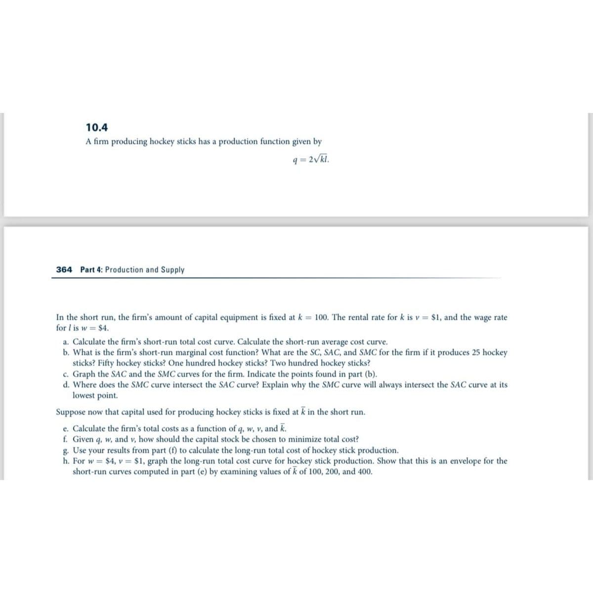 10.4
A firm producing hockey sticks has a production function given by
9= 2√kl.
364 Part 4: Production and Supply
In the short run, the firm's amount of capital equipment is fixed at k = 100. The rental rate for k is v= $1, and the wage rate
for I is w $4.
a. Calculate the firm's short-run total cost curve. Calculate the short-run average cost curve.
b. What is the firm's short-run marginal cost function? What are the SC, SAC, and SMC for the firm if it produces 25 hockey
sticks? Fifty hockey sticks? One hundred hockey sticks? Two hundred hockey sticks?
c. Graph the SAC and the SMC curves for the firm. Indicate the points found in part (b).
d. Where does the SMC curve intersect the SAC curve? Explain why the SMC curve will always intersect the SAC curve at its
lowest point.
Suppose now that capital used for producing hockey sticks is fixed at k in the short run.
e. Calculate the firm's total costs as a function of q, w, v, and k.
f. Given q, w, and v, how should the capital stock be chosen to minimize total cost?
g. Use your results from part (f) to calculate the long-run total cost of hockey stick production.
h. For w = $4, v = $1, graph the long-run total cost curve for hockey stick production. Show that this is an envelope for the
short-run curves computed in part (e) by examining values of k of 100, 200, and 400.