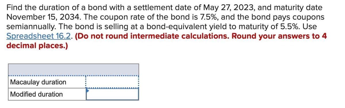 Find the duration of a bond with a settlement date of May 27, 2023, and maturity date
November 15, 2034. The coupon rate of the bond is 7.5%, and the bond pays coupons
semiannually. The bond is selling at a bond-equivalent yield to maturity of 5.5%. Use
Spreadsheet 16.2. (Do not round intermediate calculations. Round your answers to 4
decimal places.)
Macaulay duration
Modified duration