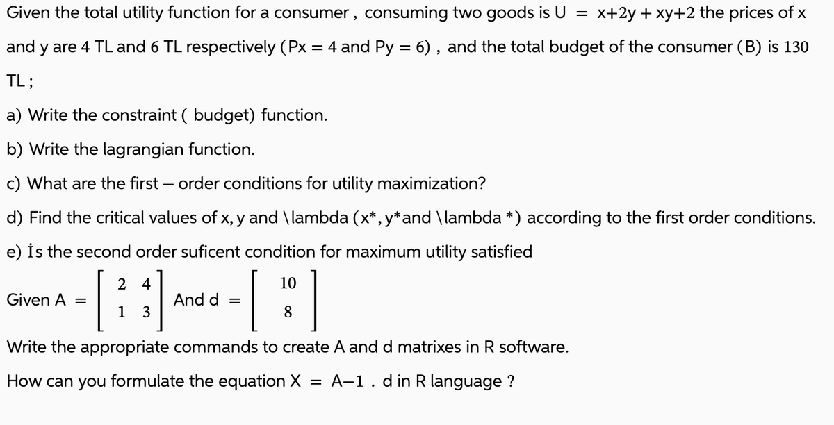 Given the total utility function for a consumer, consuming two goods is U
=
x+2y + xy+2 the prices of x
and y are 4 TL and 6 TL respectively (Px = 4 and Py = 6), and the total budget of the consumer (B) is 130
TL;
a) Write the constraint ( budget) function.
b) Write the lagrangian function.
c) What are the first-order conditions for utility maximization?
d) Find the critical values of x, y and \lambda (x*,y*and \lambda *) according to the first order conditions.
e) is the second order suficent condition for maximum utility satisfied
2 4
10
[
[:]
8
Write the appropriate commands to create A and d matrixes in R software.
A-1. din R language?
Given A =
1 3
And d
=
How can you formulate the equation X
=